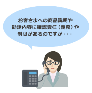 お客さまへの商品説明や勧誘内容に確認責任（義務）や制限があるのですが・・・