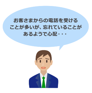 お客さまからの電話を受けることが多いが、忘れていることがあるようで心配・・・